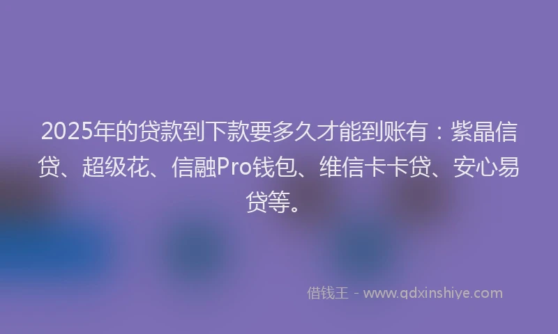 2025年的贷款到下款要多久才能到账有：紫晶信贷、超级花、信融Pro钱包、维信卡卡贷、安心易贷等。