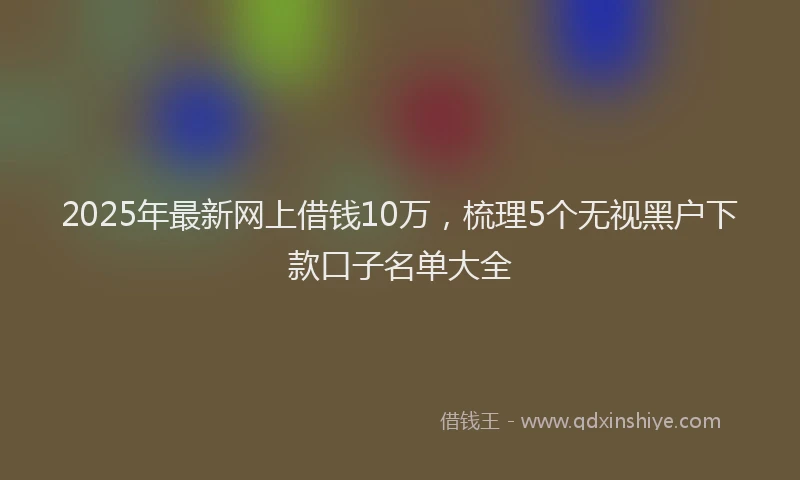 2025年最新网上借钱10万，梳理5个无视黑户下款口子名单大全