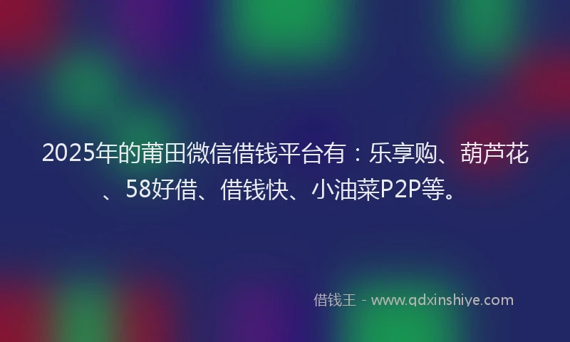 2025年的莆田微信借钱平台有：乐享购、葫芦花、58好借、借钱快、小油菜P2P等。