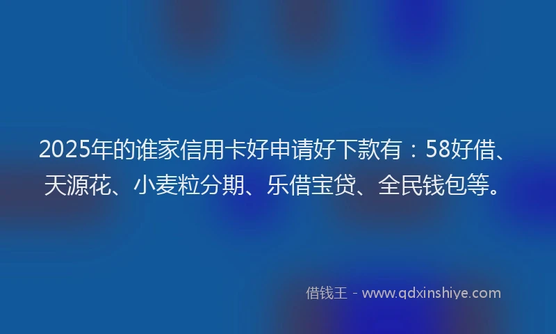 2025年的谁家信用卡好申请好下款有：58好借、天源花、小麦粒分期、乐借宝贷、全民钱包等。
