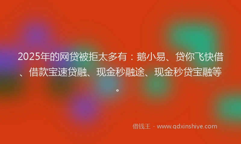 2025年的网贷被拒太多有：鹅小易、贷你飞快借、借款宝速贷融、现金秒融途、现金秒贷宝融等。