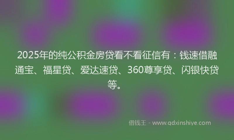 2025年的纯公积金房贷看不看征信有：钱速借融通宝、福星贷、爱达速贷、360尊享贷、闪银快贷等。