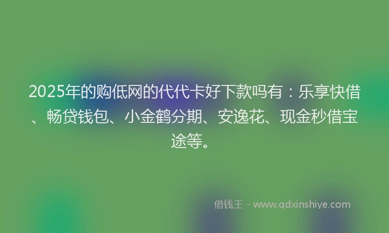 2025年的购低网的代代卡好下款吗有：乐享快借、畅贷钱包、小金鹤分期、安逸花、现金秒借宝途等。