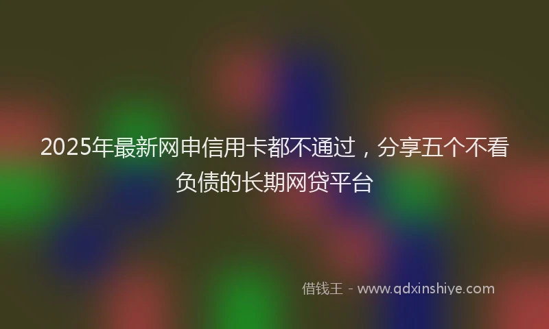 2025年最新网申信用卡都不通过，分享五个不看负债的长期网贷平台