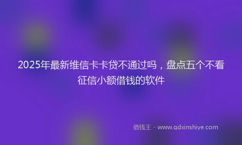 2025年最新维信卡卡贷不通过吗，盘点五个不看征信小额借钱的软件