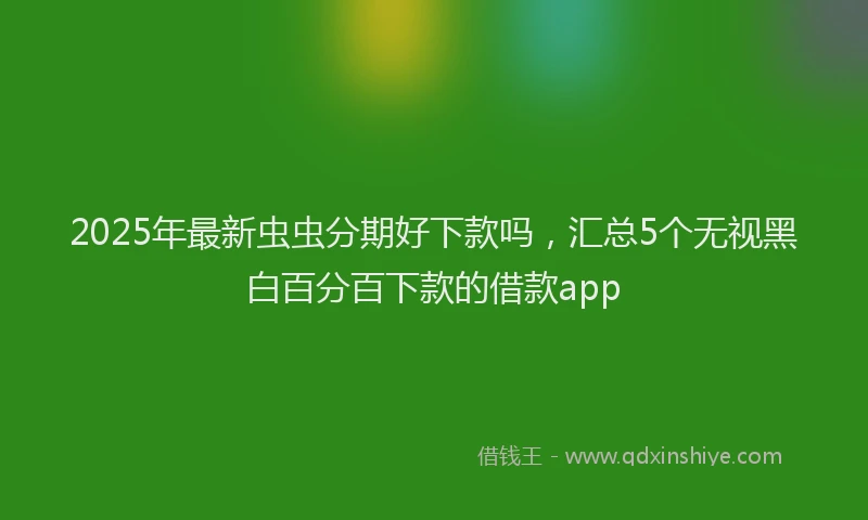 2025年最新虫虫分期好下款吗，汇总5个无视黑白百分百下款的借款app