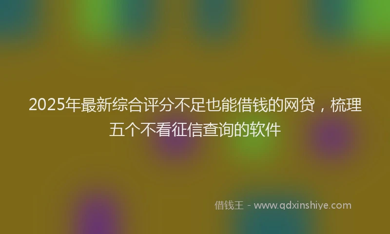 2025年最新综合评分不足也能借钱的网贷,梳理五个不看征信查询的软件