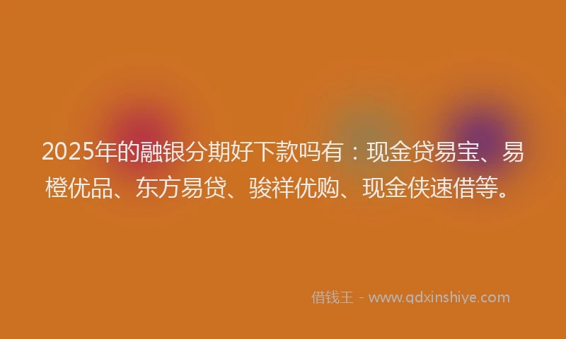 2025年的融银分期好下款吗有：现金贷易宝、易橙优品、东方易贷、骏祥优购、现金侠速借等。