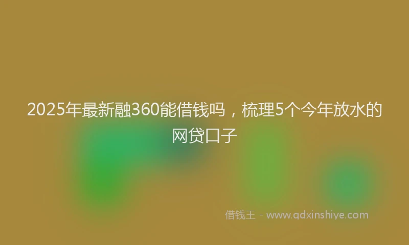 2025年最新融360能借钱吗，梳理5个今年放水的网贷口子