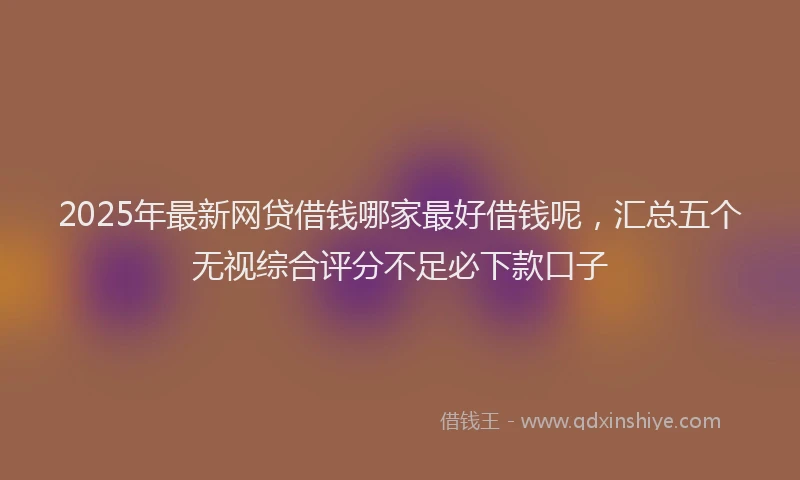 2025年最新网贷借钱哪家最好借钱呢，汇总五个无视综合评分不足必下款口子