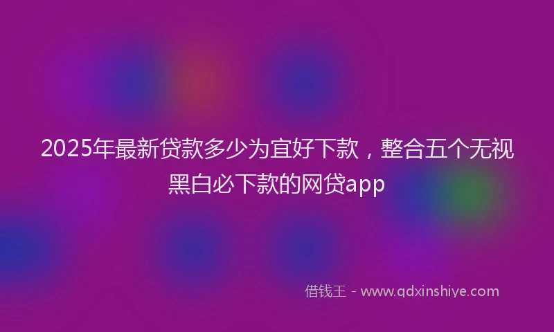2025年最新贷款多少为宜好下款，整合五个无视黑白必下款的网贷app