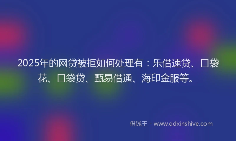 2025年的网贷被拒如何处理有：乐借速贷、口袋花、口袋贷、甄易借通、海印金服等。