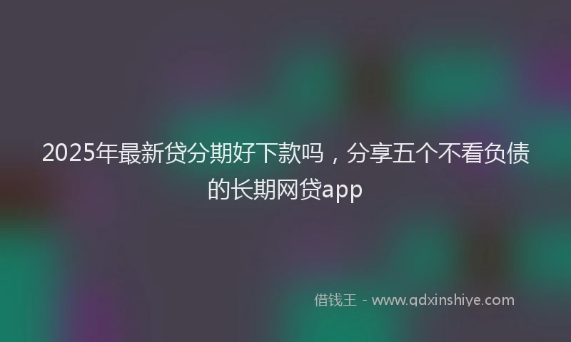 2025年最新贷分期好下款吗，分享五个不看负债的长期网贷app