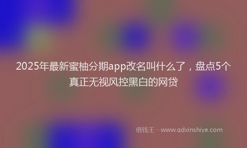 2025年最新蜜柚分期app改名叫什么了，盘点5个真正无视风控黑白的网贷
