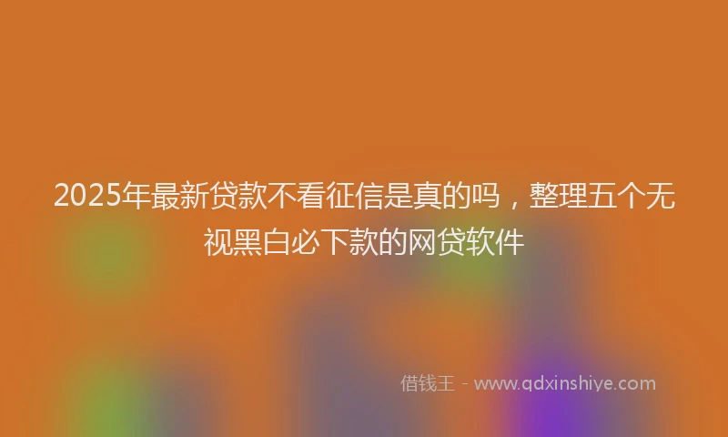 2025年最新贷款不看征信是真的吗，整理五个无视黑白必下款的网贷软件