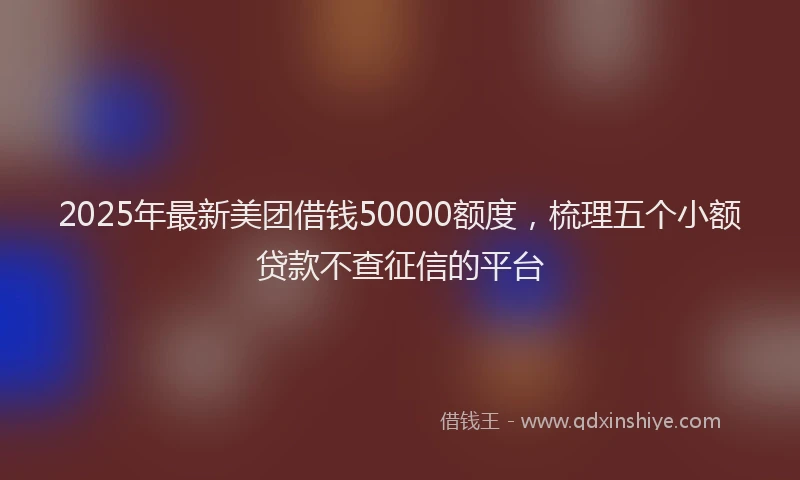 2025年最新美团借钱50000额度，梳理五个小额贷款不查征信的平台