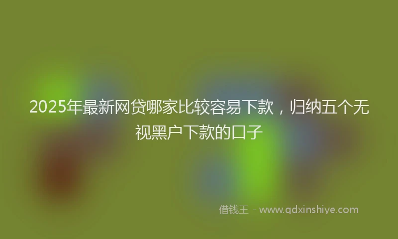 2025年最新网贷哪家比较容易下款，归纳五个无视黑户下款的口子