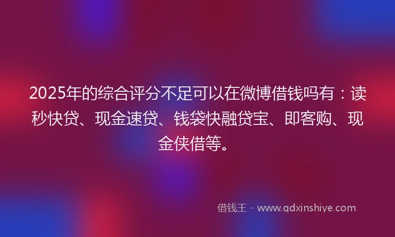 2025年的综合评分不足可以在微博借钱吗有：读秒快贷、现金速贷、钱袋快融贷宝、即客购、现金侠借等。