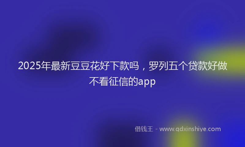 2025年最新豆豆花好下款吗，罗列五个贷款好做不看征信的app