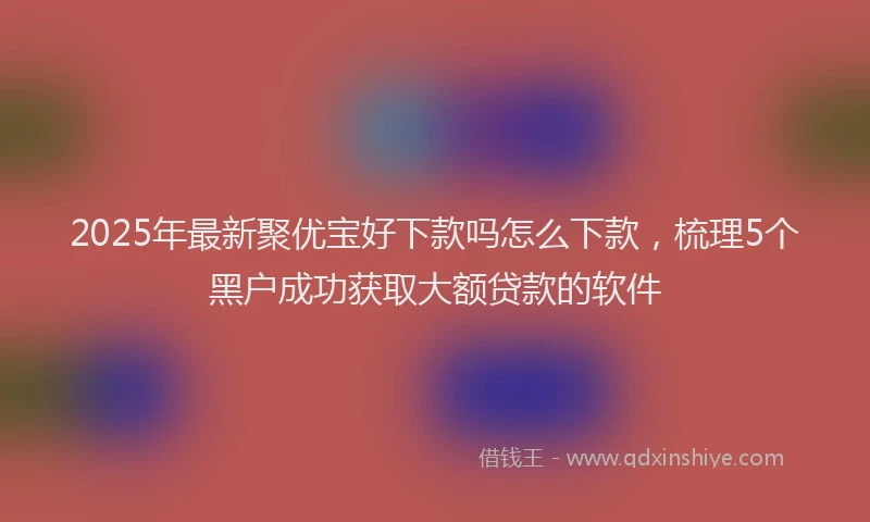 2025年最新聚优宝好下款吗怎么下款，梳理5个黑户成功获取大额贷款的软件