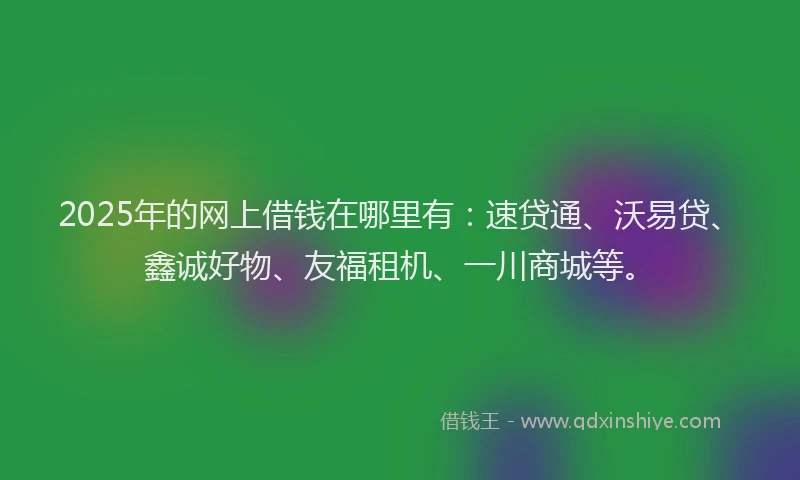 2025年的网上借钱在哪里有：速贷通、沃易贷、鑫诚好物、友福租机、一川商城等。