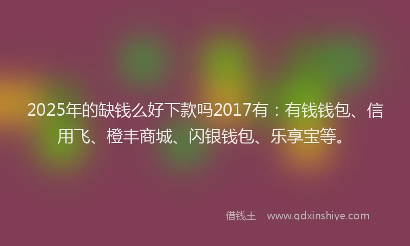 2025年的缺钱么好下款吗2017有：有钱钱包、信用飞、橙丰商城、闪银钱包、乐享宝等。