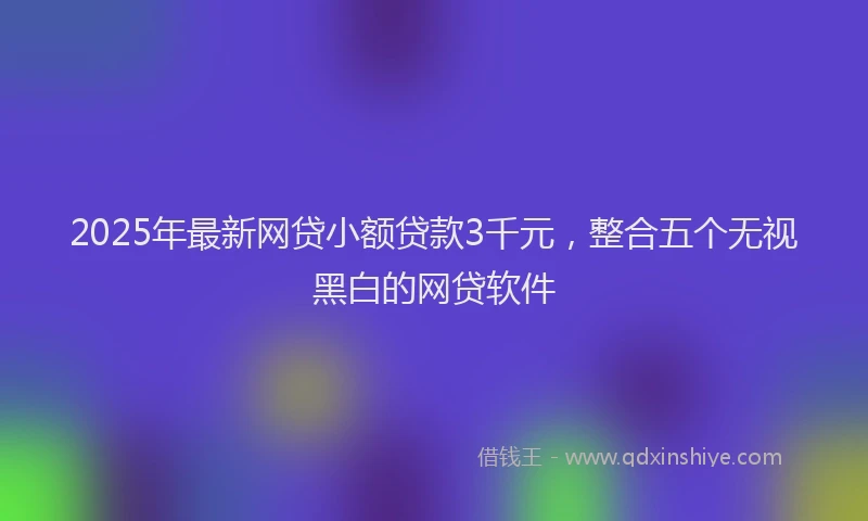 2025年最新网贷小额贷款3千元，整合五个无视黑白的网贷软件