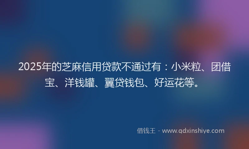 2025年的芝麻信用贷款不通过有：小米粒、团借宝、洋钱罐、翼贷钱包、好运花等。