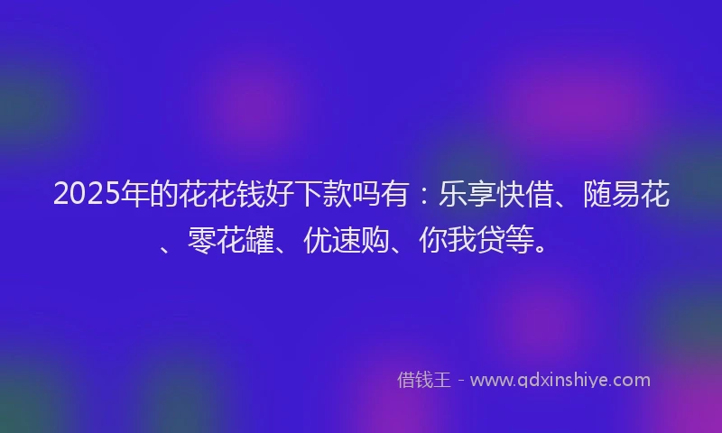 2025年的花花钱好下款吗有：乐享快借、随易花、零花罐、优速购、你我贷等。