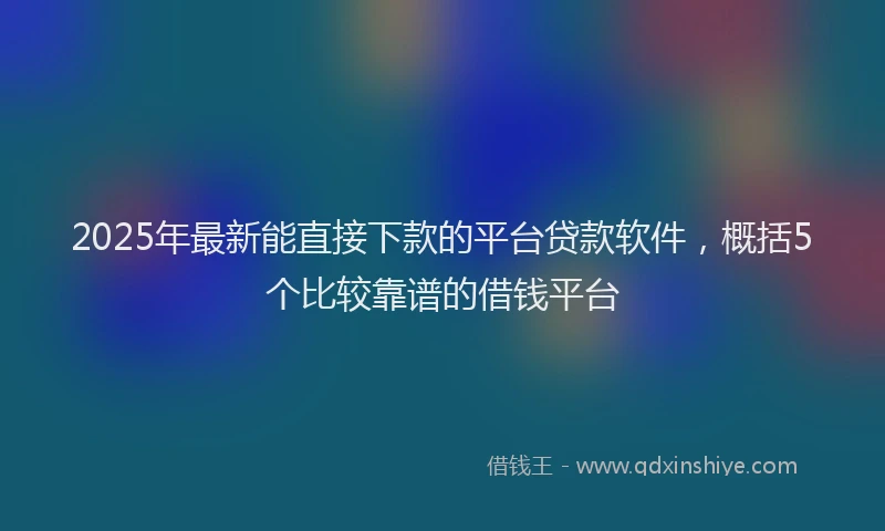 2025年最新能直接下款的平台贷款软件，概括5个比较靠谱的借钱平台