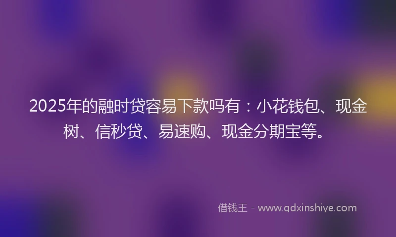 2025年的融时贷容易下款吗有：小花钱包、现金树、信秒贷、易速购、现金分期宝等。