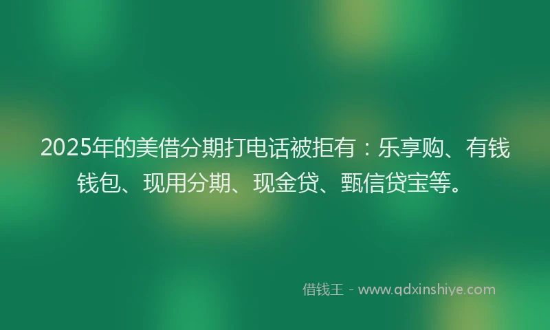 2025年的美借分期打电话被拒有：乐享购、有钱钱包、现用分期、现金贷、甄信贷宝等。