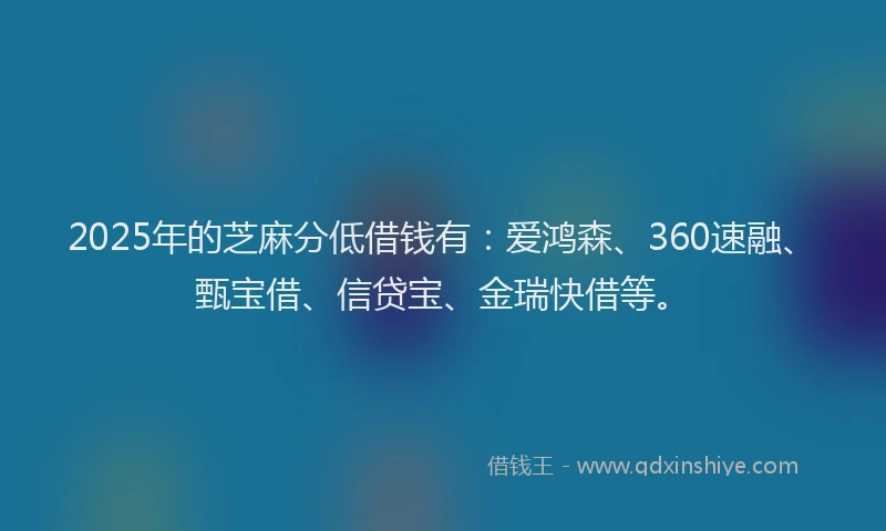 2025年的芝麻分低借钱有：爱鸿森、360速融、甄宝借、信贷宝、金瑞快借等。