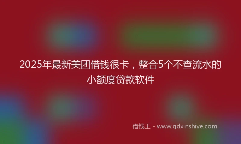 2025年最新美团借钱很卡，整合5个不查流水的小额度贷款软件