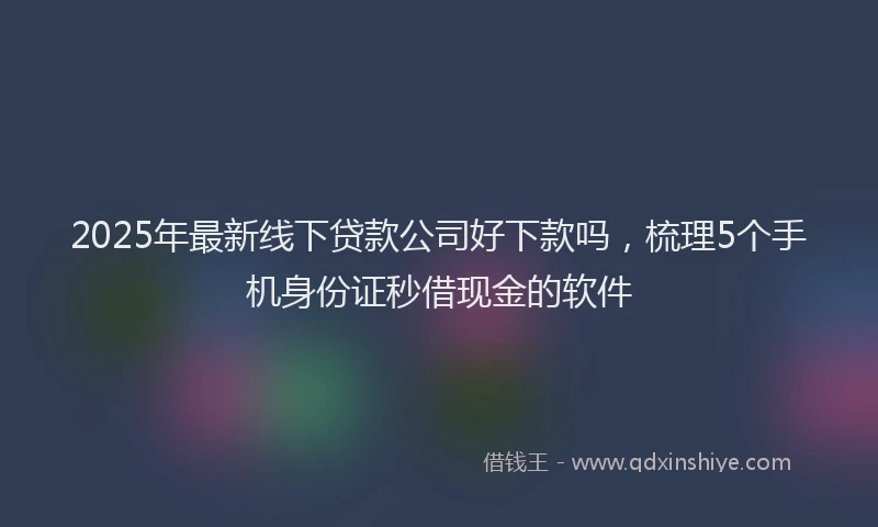 2025年最新线下贷款公司好下款吗，梳理5个手机身份证秒借现金的软件