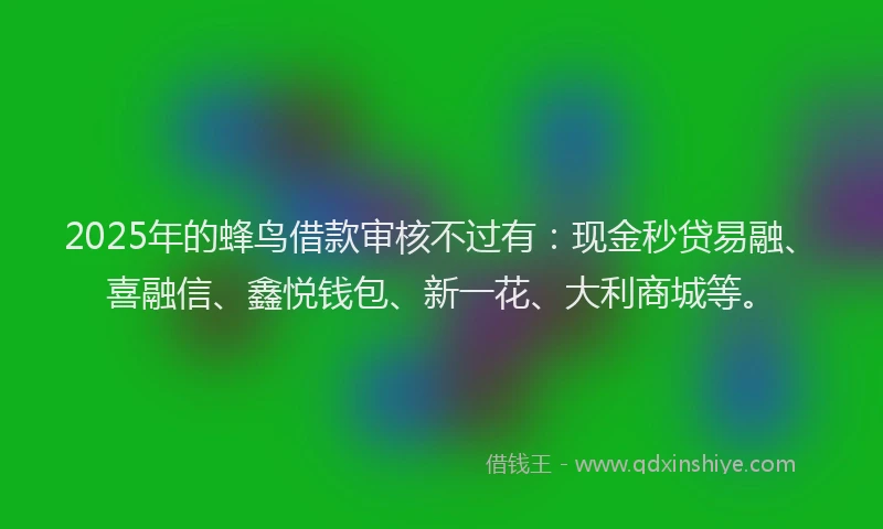 2025年的蜂鸟借款审核不过有：现金秒贷易融、喜融信、鑫悦钱包、新一花、大利商城等。