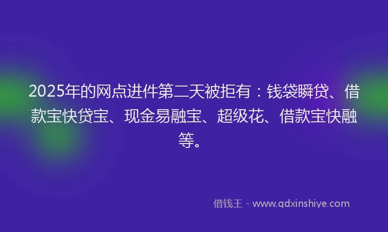 2025年的网点进件第二天被拒有：钱袋瞬贷、借款宝快贷宝、现金易融宝、超级花、借款宝快融等。