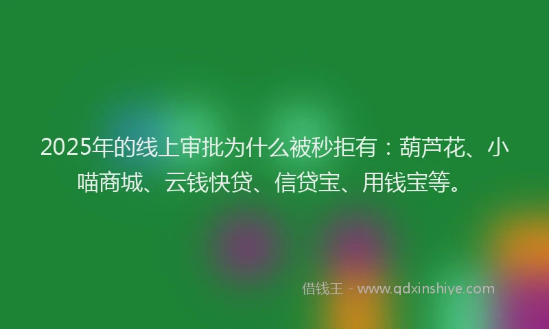 2025年的线上审批为什么被秒拒有：葫芦花、小喵商城、云钱快贷、信贷宝、用钱宝等。
