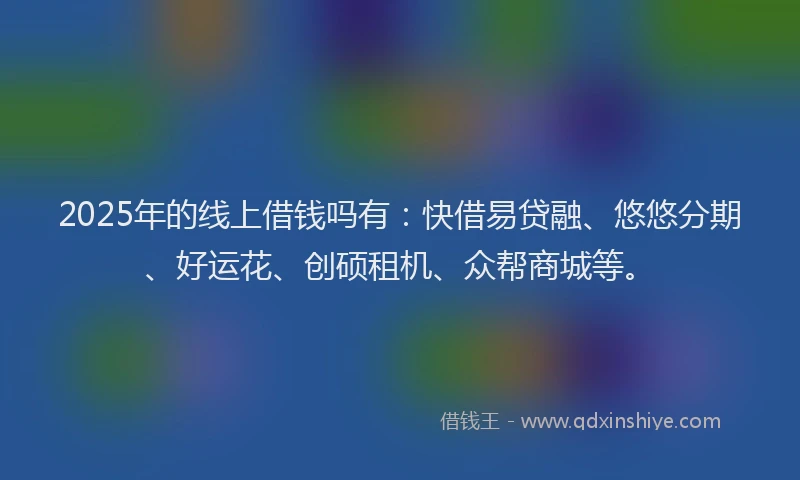 2025年的线上借钱吗有：快借易贷融、悠悠分期、好运花、创硕租机、众帮商城等。