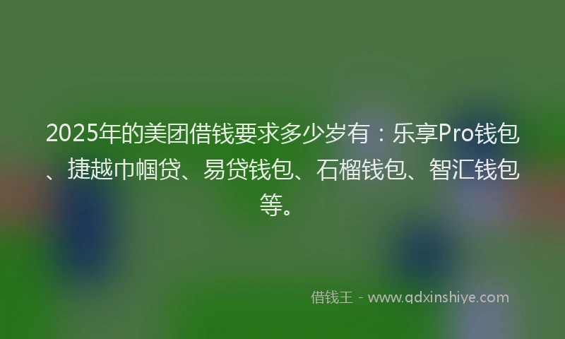 2025年的美团借钱要求多少岁有：乐享Pro钱包、捷越巾帼贷、易贷钱包、石榴钱包、智汇钱包等。