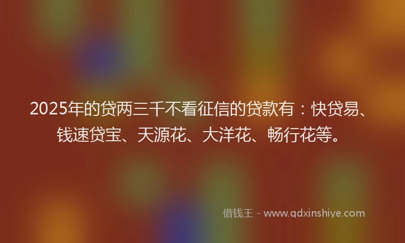 2025年的贷两三千不看征信的贷款有：快贷易、钱速贷宝、天源花、大洋花、畅行花等。