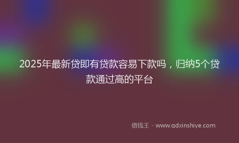 2025年最新贷即有贷款容易下款吗，归纳5个贷款通过高的平台