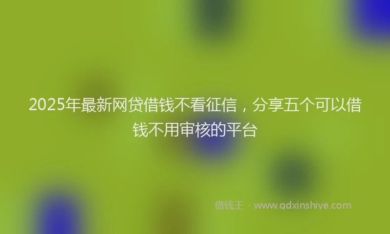 2025年最新网贷借钱不看征信，分享五个可以借钱不用审核的平台