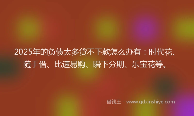 2025年的负债太多贷不下款怎么办有：时代花、随手借、比速易购、瞬下分期、乐宝花等。