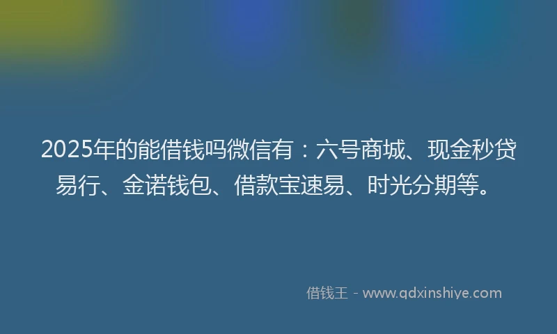 2025年的能借钱吗微信有：六号商城、现金秒贷易行、金诺钱包、借款宝速易、时光分期等。