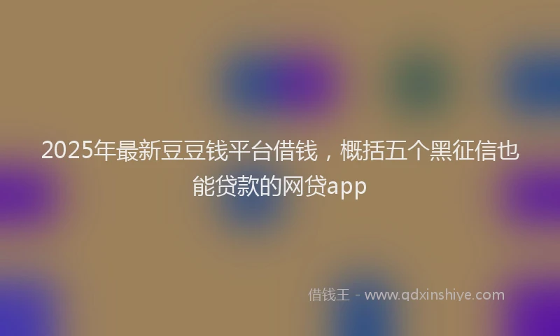 2025年最新豆豆钱平台借钱，概括五个黑征信也能贷款的网贷app