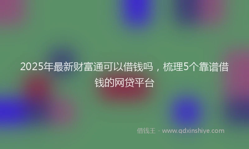 2025年最新财富通可以借钱吗，梳理5个靠谱借钱的网贷平台