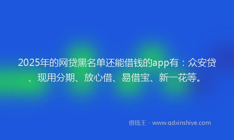 2025年的网贷黑名单还能借钱的app有：众安贷、现用分期、放心借、易借宝、新一花等。