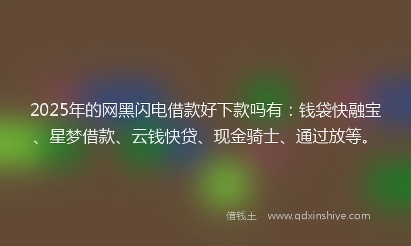 2025年的网黑闪电借款好下款吗有：钱袋快融宝、星梦借款、云钱快贷、现金骑士、通过放等。