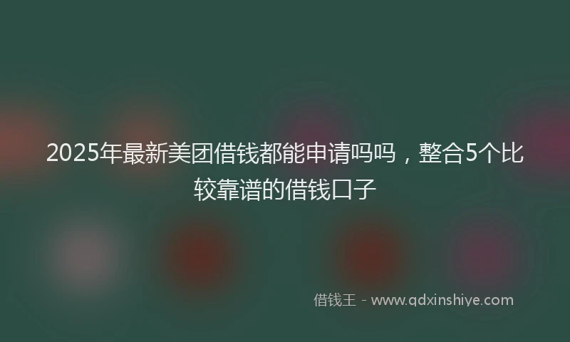 2025年最新美团借钱都能申请吗吗，整合5个比较靠谱的借钱口子